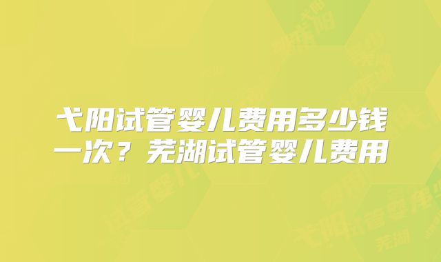 弋阳试管婴儿费用多少钱一次？芜湖试管婴儿费用