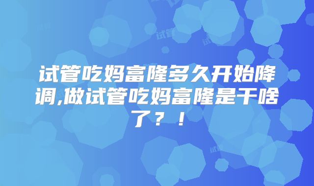 试管吃妈富隆多久开始降调,做试管吃妈富隆是干啥了？！