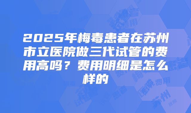 2025年梅毒患者在苏州市立医院做三代试管的费用高吗?费用明细是怎么样的