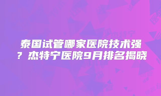 泰国试管哪家医院技术强?杰特宁医院9月排名揭晓