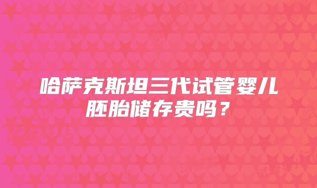 哈萨克斯坦三代试管婴儿胚胎储存贵吗？