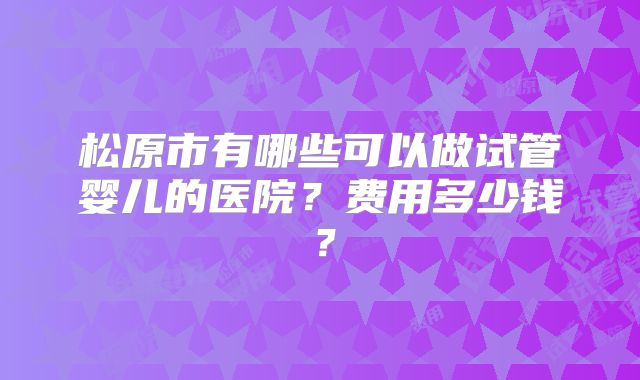 松原市有哪些可以做试管婴儿的医院？费用多少钱？