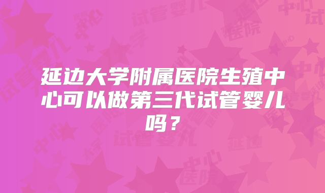 延边大学附属医院生殖中心可以做第三代试管婴儿吗？