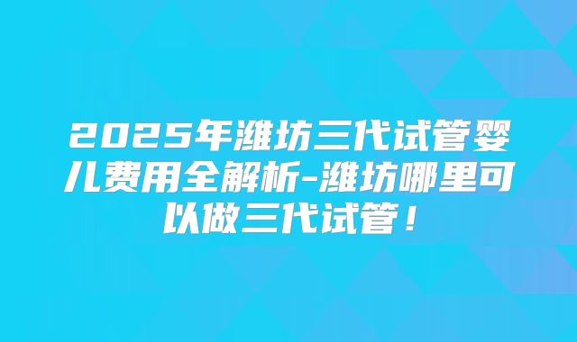 2025年潍坊三代试管婴儿费用全解析-潍坊哪里可以做三代试管！