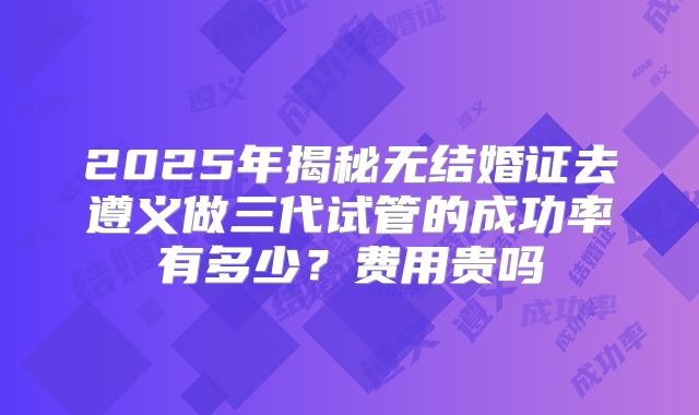2025年揭秘无结婚证去遵义做三代试管的成功率有多少?费用贵吗