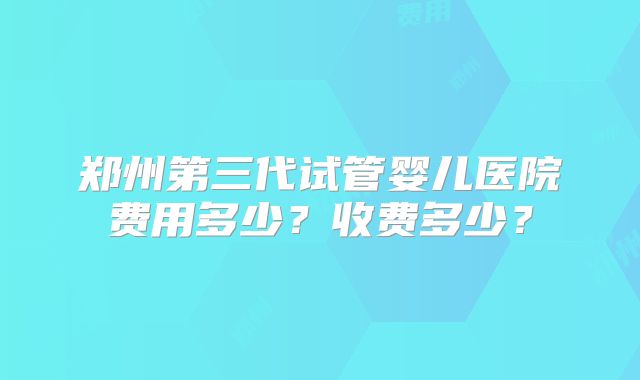 郑州第三代试管婴儿医院费用多少?收费多少?
