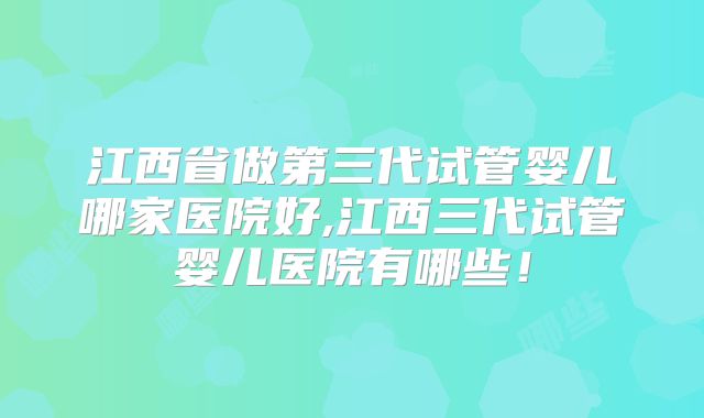 江西省做第三代试管婴儿哪家医院好,江西三代试管婴儿医院有哪些！