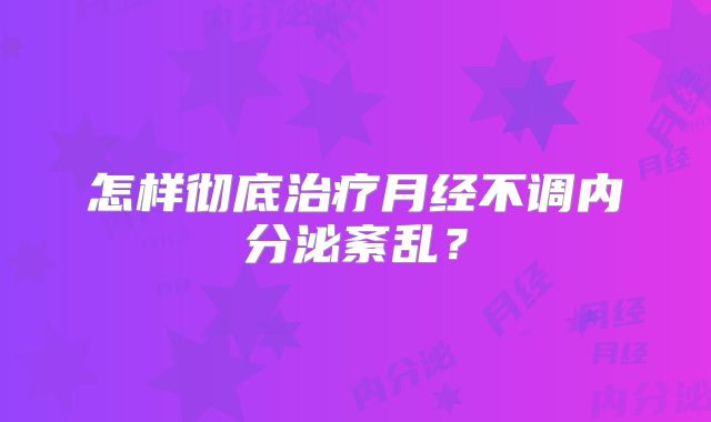 怎样彻底治疗月经不调内分泌紊乱?