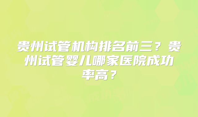 贵州试管机构排名前三?贵州试管婴儿哪家医院成功率高?