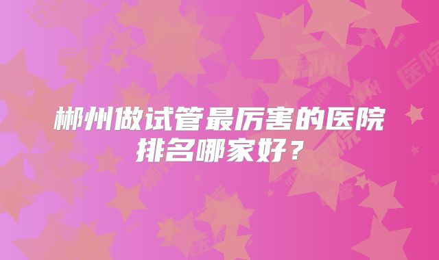 郴州做试管最厉害的医院排名哪家好？