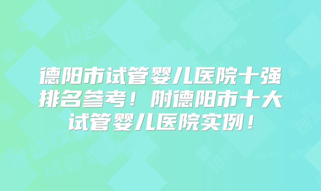 德阳市试管婴儿医院十强排名参考！附德阳市十大试管婴儿医院实例！