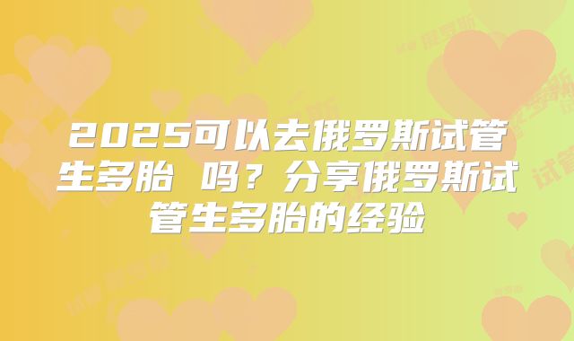 2025可以去俄罗斯试管生多胎 吗？分享俄罗斯试管生多胎的经验