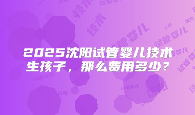 2025沈阳试管婴儿技术生孩子，那么费用多少？