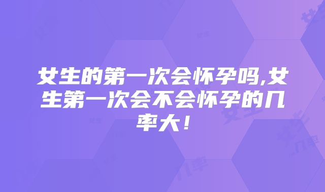 女生的第一次会怀孕吗,女生第一次会不会怀孕的几率大！