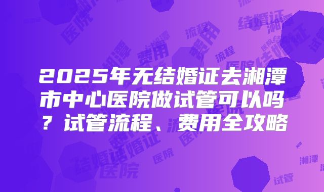 2025年无结婚证去湘潭市中心医院做试管可以吗?试管流程、费用全攻略