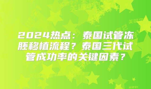 2024热点:泰国试管冻胚移植流程?泰国三代试管成功率的关键因素?