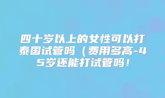 四十岁以上的女性可以打泰国试管吗（费用多高-45岁还能打试管吗！