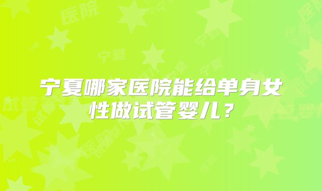 宁夏哪家医院能给单身女性做试管婴儿?