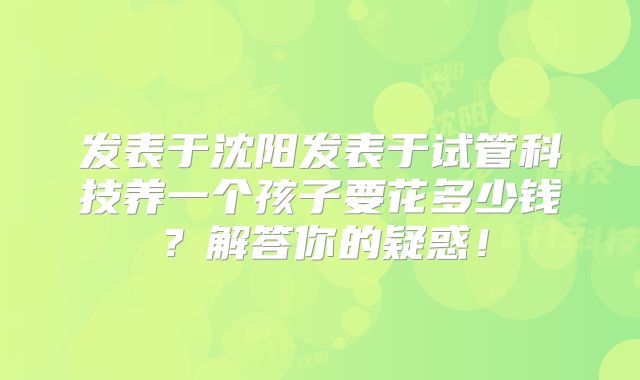 发表于沈阳发表于试管科技养一个孩子要花多少钱?解答你的疑惑!