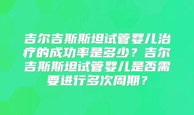 吉尔吉斯斯坦试管婴儿治疗的成功率是多少?吉尔吉斯斯坦试管婴儿是否需要进行多次周期?