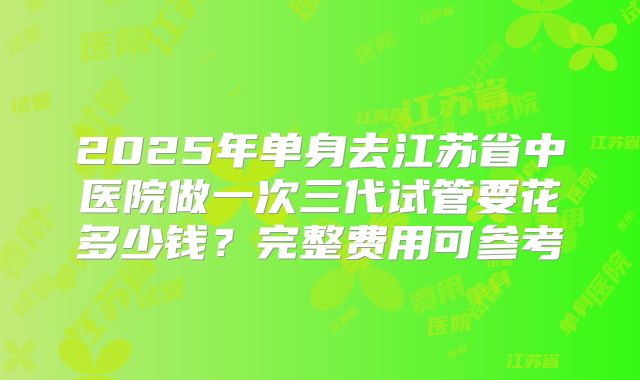2025年单身去江苏省中医院做一次三代试管要花多少钱？完整费用可参考