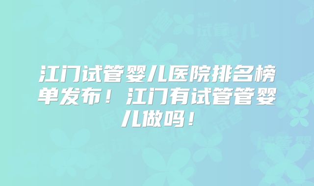 江门试管婴儿医院排名榜单发布!江门有试管管婴儿做吗!