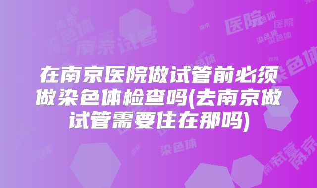 在南京医院做试管前必须做染色体检查吗(去南京做试管需要住在那吗)