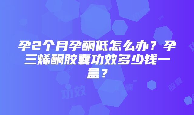孕2个月孕酮低怎么办?孕三烯酮胶囊功效多少钱一盒?