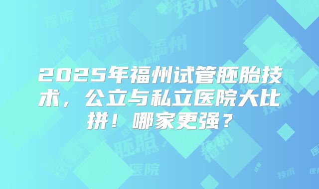 2025年福州试管胚胎技术，公立与私立医院大比拼！哪家更强？