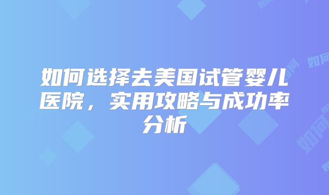 如何选择去美国试管婴儿医院，实用攻略与成功率分析