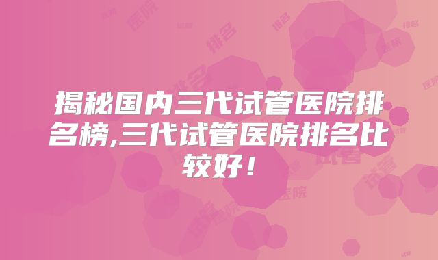 揭秘国内三代试管医院排名榜,三代试管医院排名比较好！