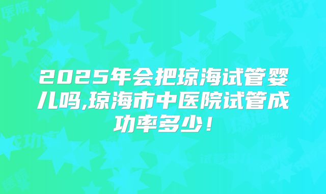 2025年会把琼海试管婴儿吗,琼海市中医院试管成功率多少！