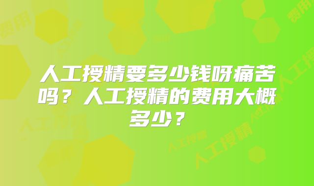 人工授精要多少钱呀痛苦吗？人工授精的费用大概多少？