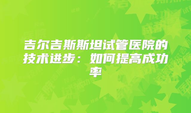 吉尔吉斯斯坦试管医院的技术进步：如何提高成功率