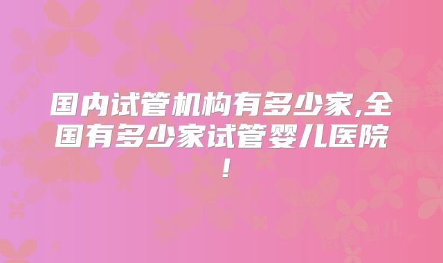 国内试管机构有多少家,全国有多少家试管婴儿医院!
