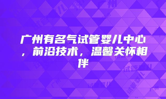 广州有名气试管婴儿中心，前沿技术，温馨关怀相伴