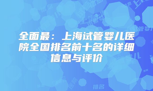 全面最:上海试管婴儿医院全国排名前十名的详细信息与评价