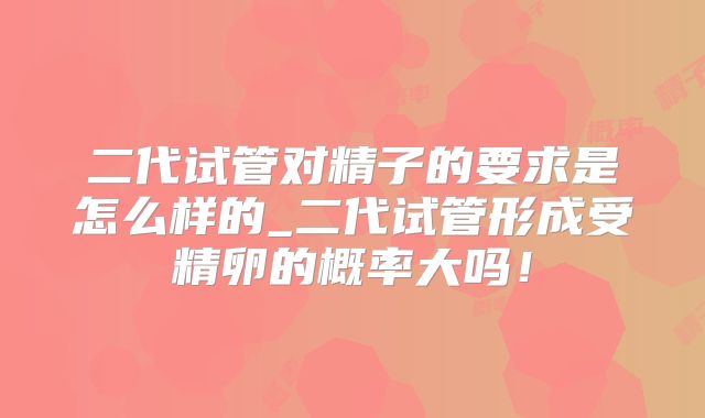 二代试管对精子的要求是怎么样的_二代试管形成受精卵的概率大吗！