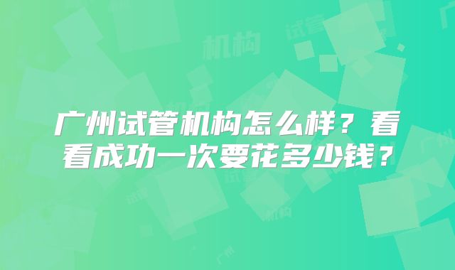 广州试管机构怎么样？看看成功一次要花多少钱？