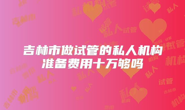 吉林市做试管的私人机构准备费用十万够吗