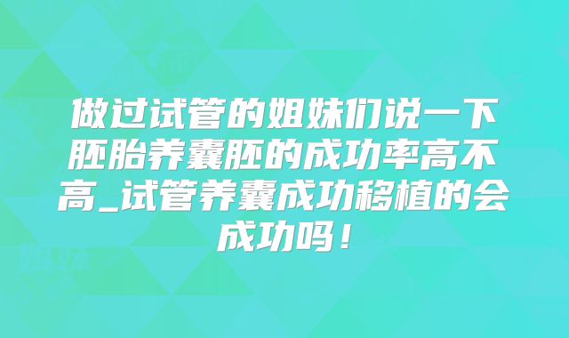 做过试管的姐妹们说一下胚胎养囊胚的成功率高不高_试管养囊成功移植的会成功吗！