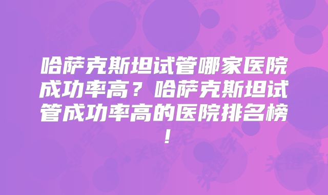 哈萨克斯坦试管哪家医院成功率高?哈萨克斯坦试管成功率高的医院排名榜!