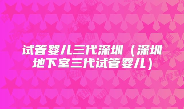 试管婴儿三代深圳（深圳地下室三代试管婴儿）