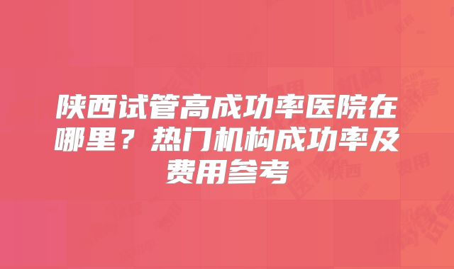 陕西试管高成功率医院在哪里？热门机构成功率及费用参考