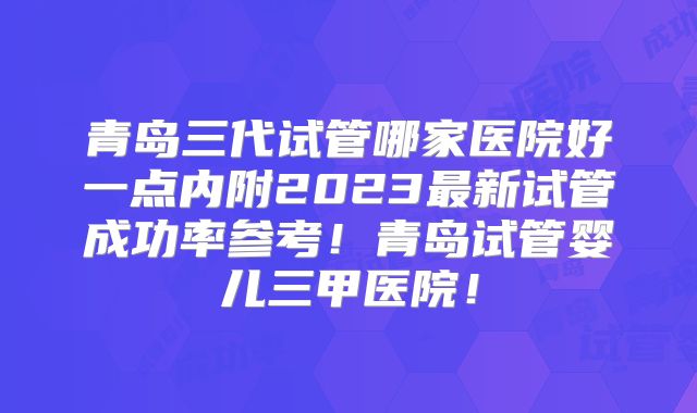 青岛三代试管哪家医院好一点内附2023最新试管成功率参考！青岛试管婴儿三甲医院！