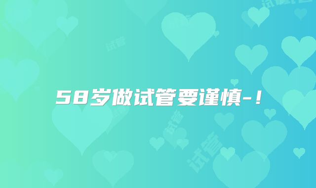 58岁做试管要谨慎-!