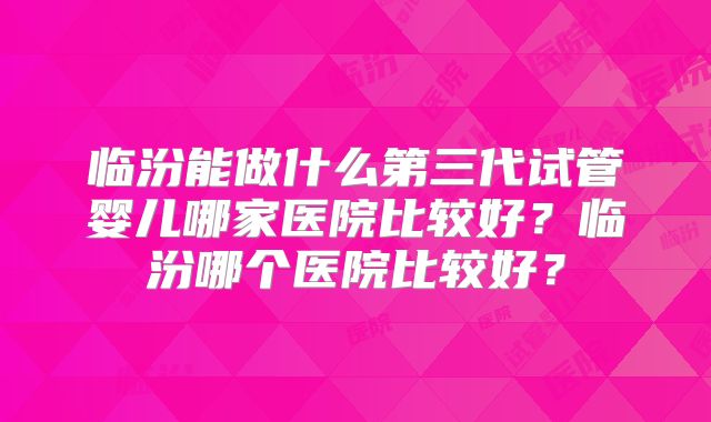 临汾能做什么第三代试管婴儿哪家医院比较好？临汾哪个医院比较好？