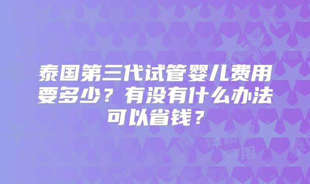 泰国第三代试管婴儿费用要多少？有没有什么办法可以省钱？