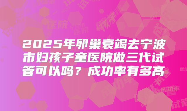 2025年卵巢衰竭去宁波市妇孩子童医院做三代试管可以吗？成功率有多高