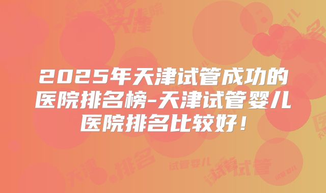 2025年天津试管成功的医院排名榜-天津试管婴儿医院排名比较好！